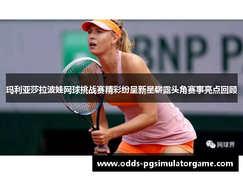 玛利亚莎拉波娃网球挑战赛精彩纷呈新星崭露头角赛事亮点回顾